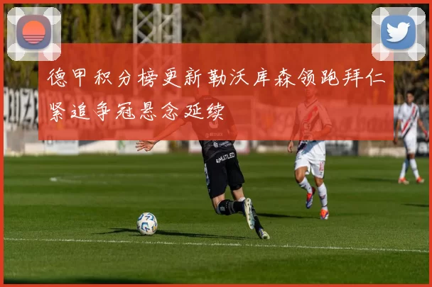 德甲积分榜更新勒沃库森领跑拜仁紧追争冠悬念延续