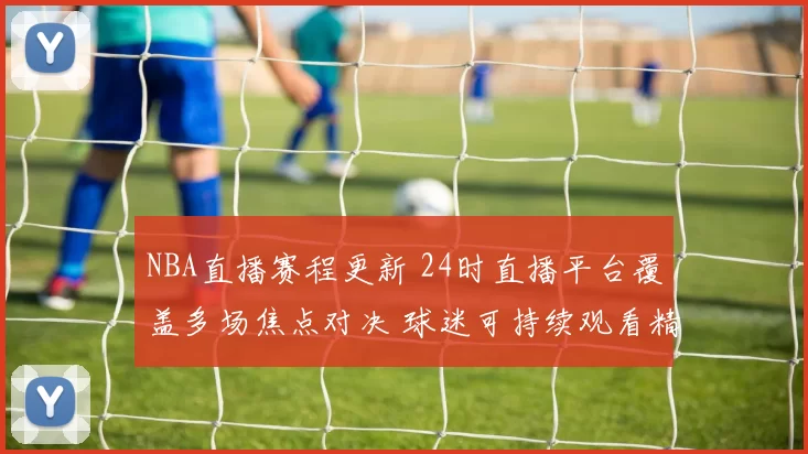 NBA直播赛程更新 24时直播平台覆盖多场焦点对决 球迷可持续观看精彩赛事