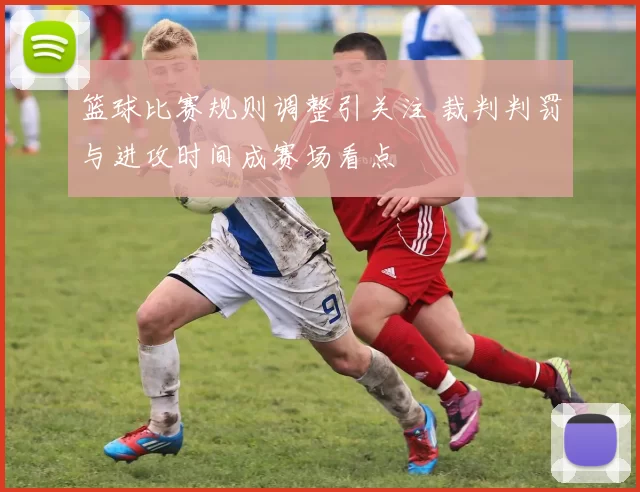 篮球比赛规则调整引关注 裁判判罚与进攻时间成赛场看点