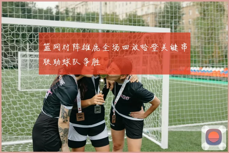 篮网对阵雄鹿全场回放哈登关键串联助球队争胜