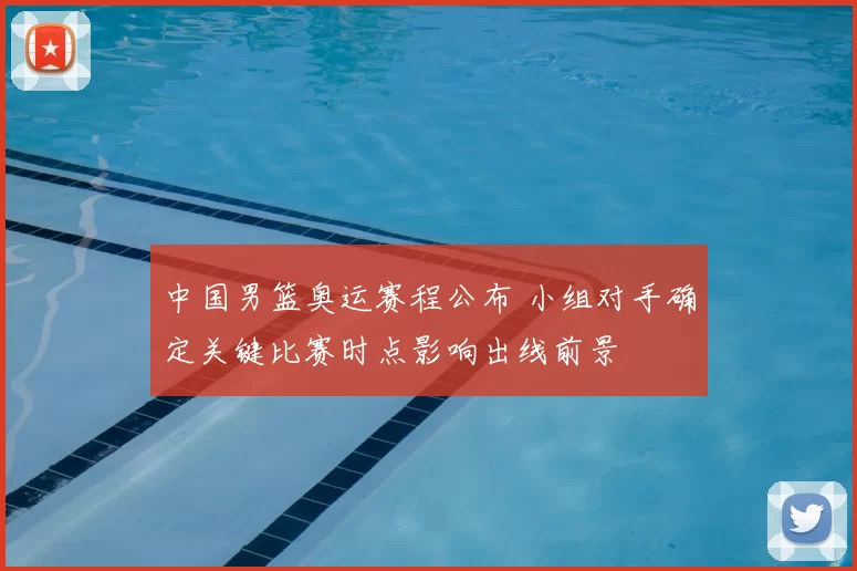 中国男篮奥运赛程公布 小组对手确定关键比赛时点影响出线前景