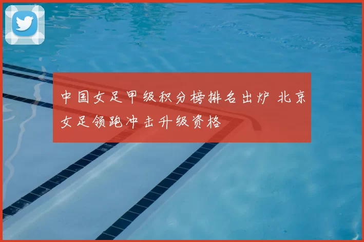 中国女足甲级积分榜排名出炉 北京女足领跑冲击升级资格