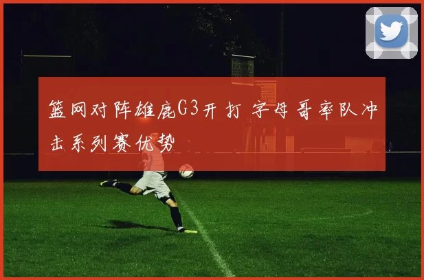 篮网对阵雄鹿G3开打 字母哥率队冲击系列赛优势