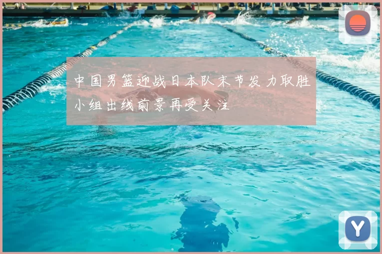 中国男篮迎战日本队末节发力取胜小组出线前景再受关注
