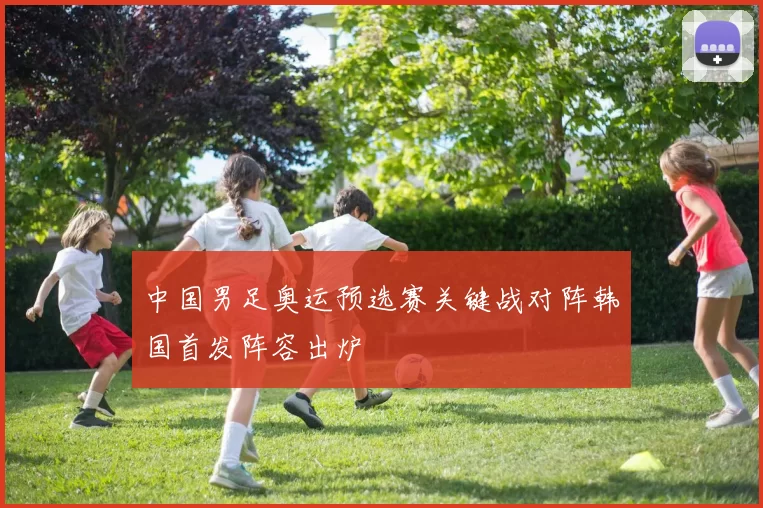 中国男足奥运预选赛关键战对阵韩国首发阵容出炉