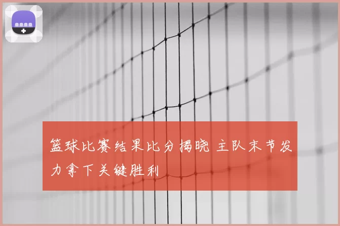 篮球比赛结果比分揭晓 主队末节发力拿下关键胜利