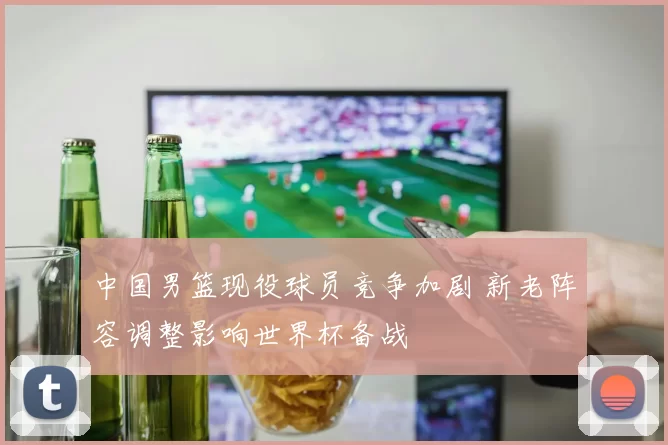 中国男篮现役球员竞争加剧 新老阵容调整影响世界杯备战