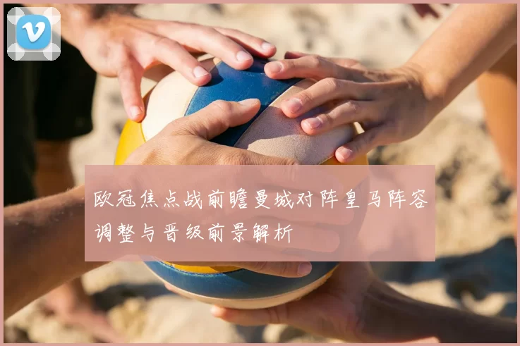 欧冠焦点战前瞻曼城对阵皇马阵容调整与晋级前景解析