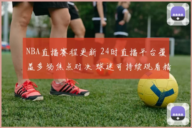 NBA直播赛程更新 24时直播平台覆盖多场焦点对决 球迷可持续观看精彩赛事