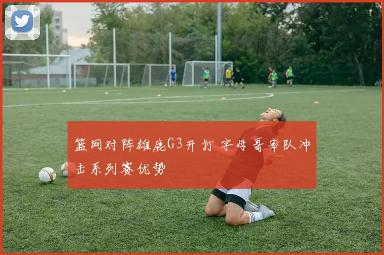 篮网对阵雄鹿G3开打 字母哥率队冲击系列赛优势