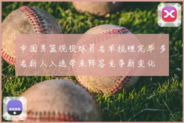 中国男篮现役球员名单梳理完毕 多名新人入选带来阵容竞争新变化