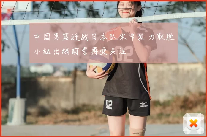中国男篮迎战日本队末节发力取胜小组出线前景再受关注