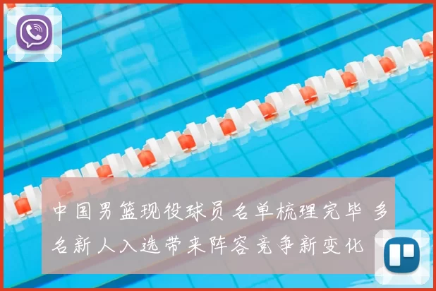 中国男篮现役球员名单梳理完毕 多名新人入选带来阵容竞争新变化