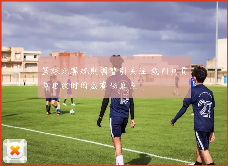 篮球比赛规则调整引关注 裁判判罚与进攻时间成赛场看点