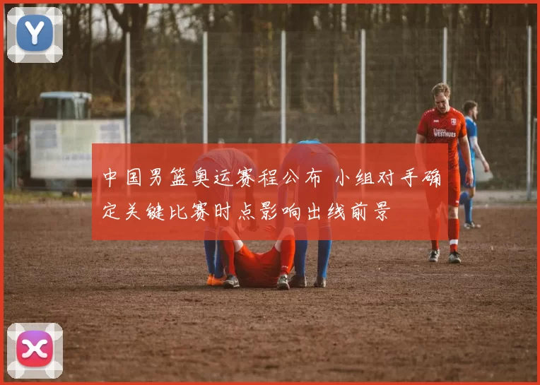 中国男篮奥运赛程公布 小组对手确定关键比赛时点影响出线前景