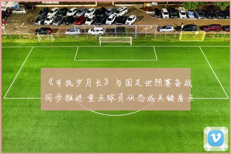 《可抵岁月长》与国足世预赛备战同步推进 重点球员状态成关键看点