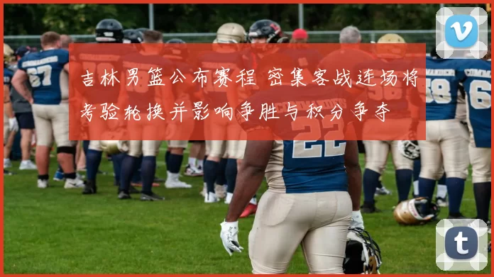 吉林男篮公布赛程 密集客战连场将考验轮换并影响争胜与积分争夺