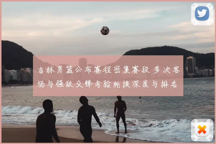 吉林男篮公布赛程密集赛段 多次客场与强敌交锋考验轮换深度与排名争夺