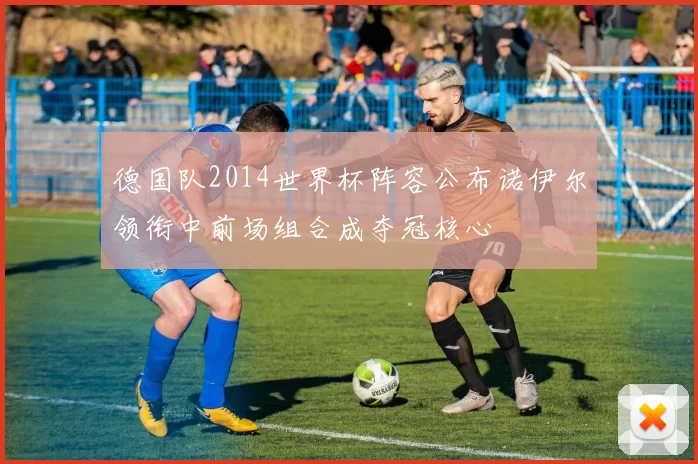 德国队2014世界杯阵容公布诺伊尔领衔中前场组合成夺冠核心