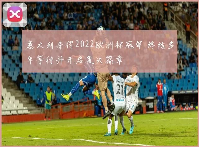 意大利夺得2022欧洲杯冠军 终结多年等待并开启复兴篇章