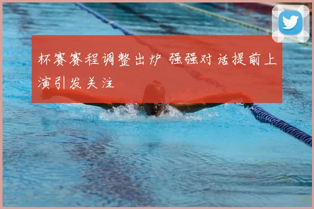 杯赛赛程调整出炉 强强对话提前上演引发关注