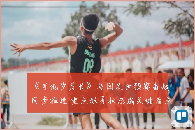 《可抵岁月长》与国足世预赛备战同步推进 重点球员状态成关键看点