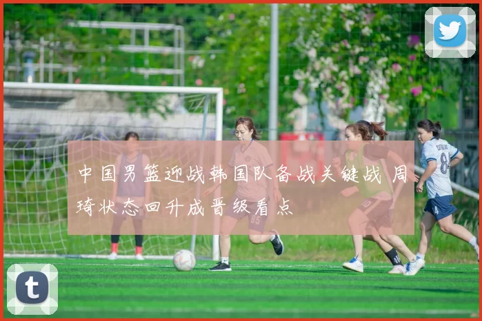 中国男篮迎战韩国队备战关键战 周琦状态回升成晋级看点