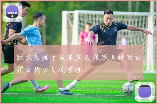 欧文生涯十佳球盘点 展现关键时刻得分能力与观赏性