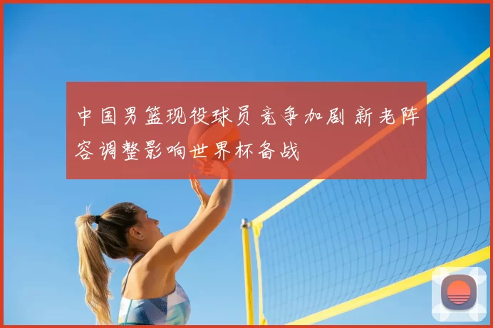 中国男篮现役球员竞争加剧 新老阵容调整影响世界杯备战