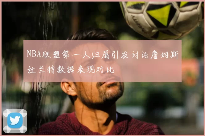 NBA联盟第一人归属引发讨论詹姆斯杜兰特数据表现对比