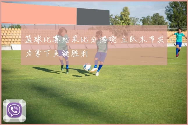 篮球比赛结果比分揭晓 主队末节发力拿下关键胜利