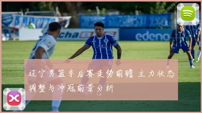 辽宁男篮季后赛走势前瞻 主力状态调整与冲冠前景分析