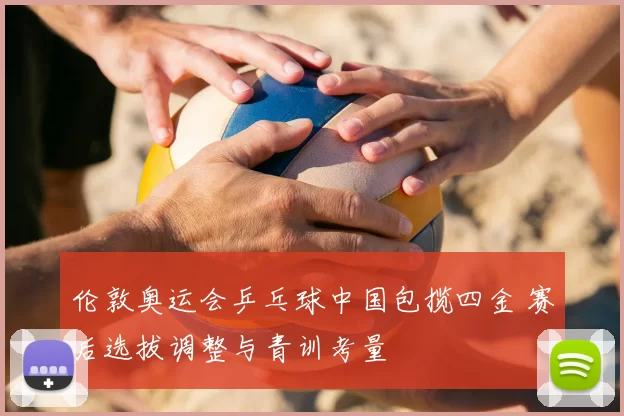 伦敦奥运会乒乓球中国包揽四金 赛后选拔调整与青训考量