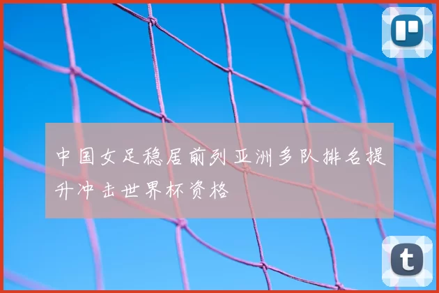 中国女足稳居前列亚洲多队排名提升冲击世界杯资格
