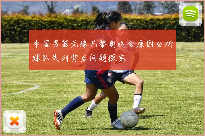 中国男篮无缘巴黎奥运会原因分析球队失利背后问题探究