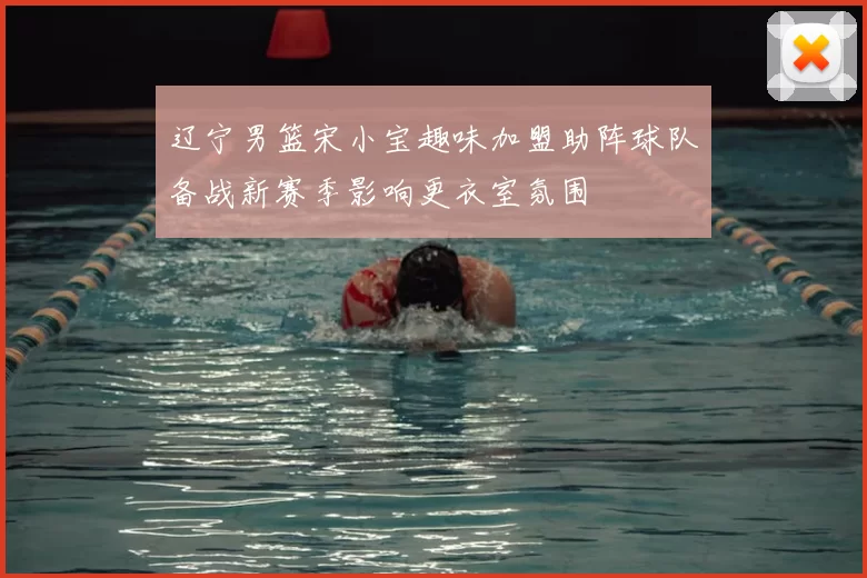 辽宁男篮宋小宝趣味加盟助阵球队备战新赛季影响更衣室氛围