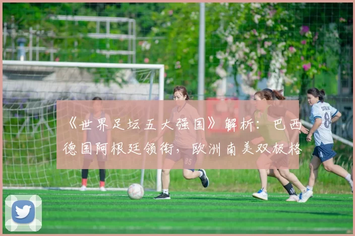 《世界足坛五大强国》解析:巴西德国阿根廷领衔,欧洲南美双极格局清晰