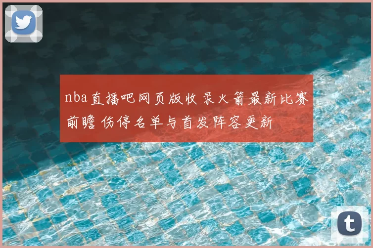 nba直播吧网页版收录火箭最新比赛前瞻 伤停名单与首发阵容更新
