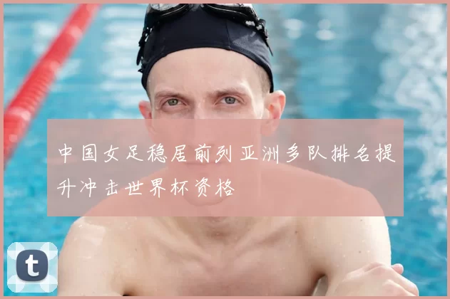 中国女足稳居前列亚洲多队排名提升冲击世界杯资格