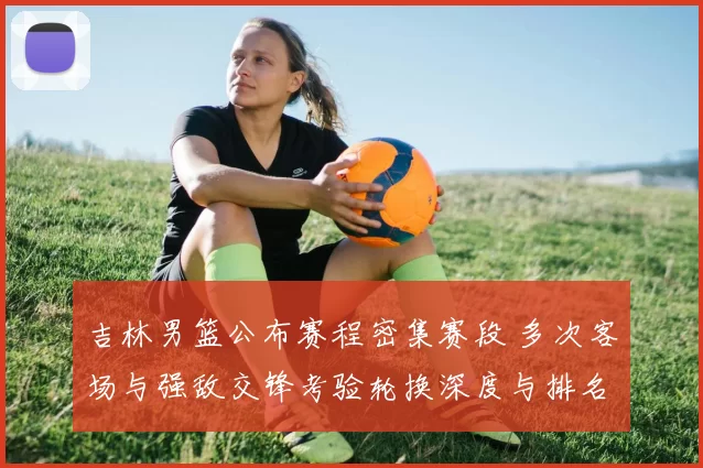 吉林男篮公布赛程密集赛段 多次客场与强敌交锋考验轮换深度与排名争夺