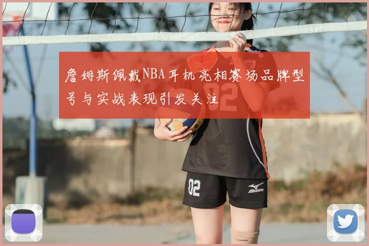 詹姆斯佩戴NBA耳机亮相赛场品牌型号与实战表现引发关注