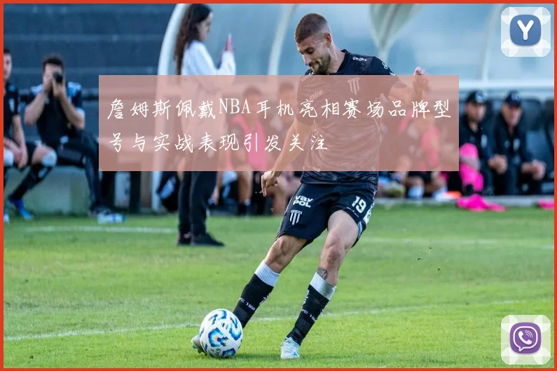 詹姆斯佩戴NBA耳机亮相赛场品牌型号与实战表现引发关注