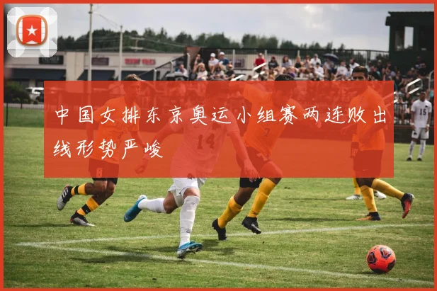 中国女排东京奥运小组赛两连败出线形势严峻
