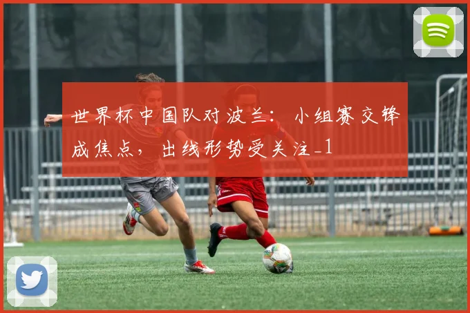 世界杯中国队对波兰:小组赛交锋成焦点,出线形势受关注_1