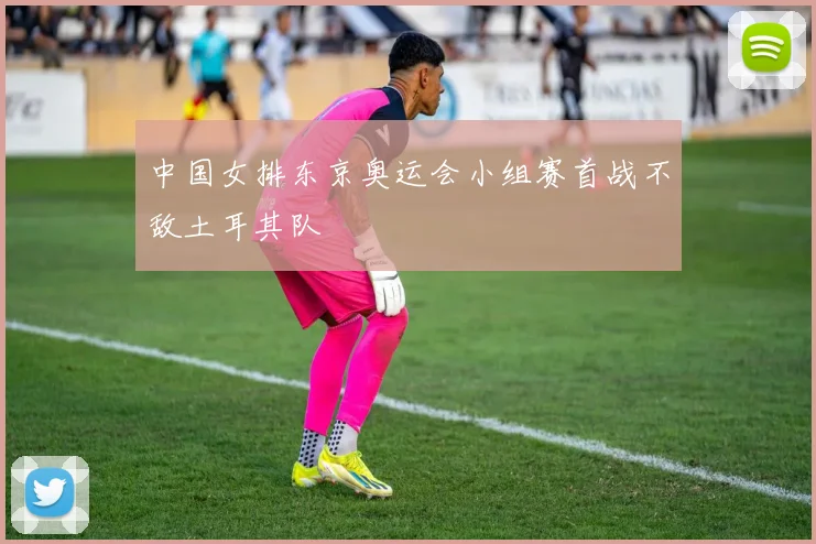 中国女排东京奥运会小组赛首战不敌土耳其队