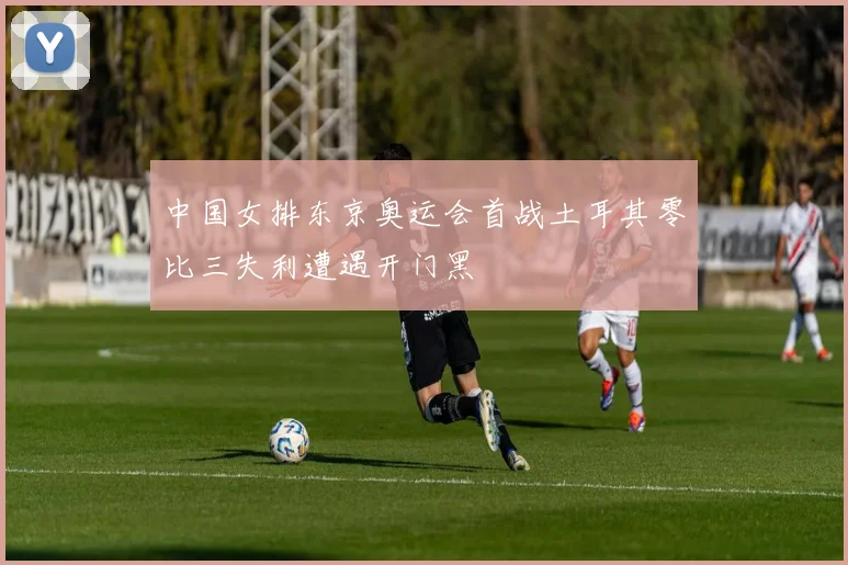 中国女排东京奥运会首战土耳其零比三失利遭遇开门黑