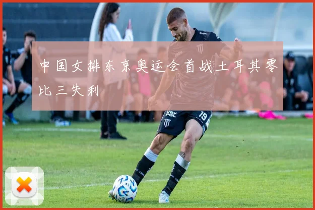 中国女排东京奥运会首战土耳其零比三失利