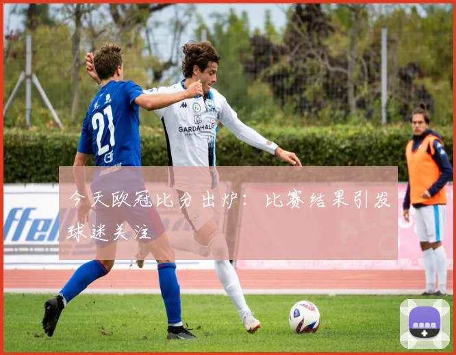 今天欧冠比分出炉:比赛结果引发球迷关注