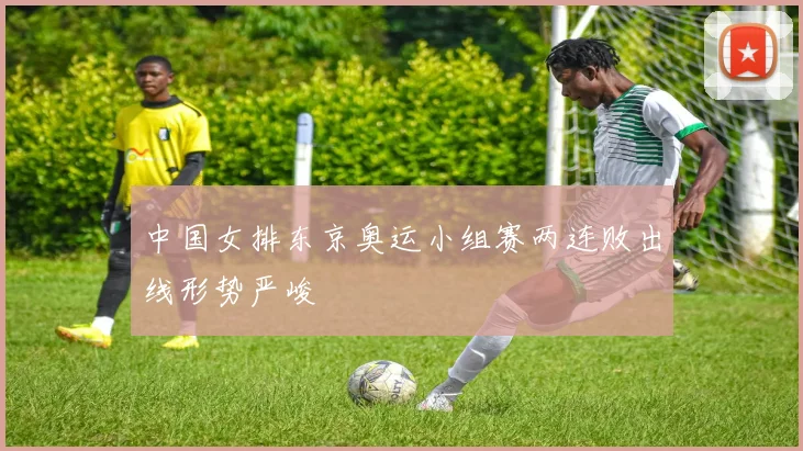 中国女排东京奥运小组赛两连败出线形势严峻