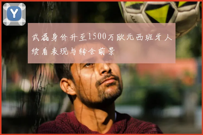 武磊身价升至1500万欧元西班牙人续看表现与转会前景